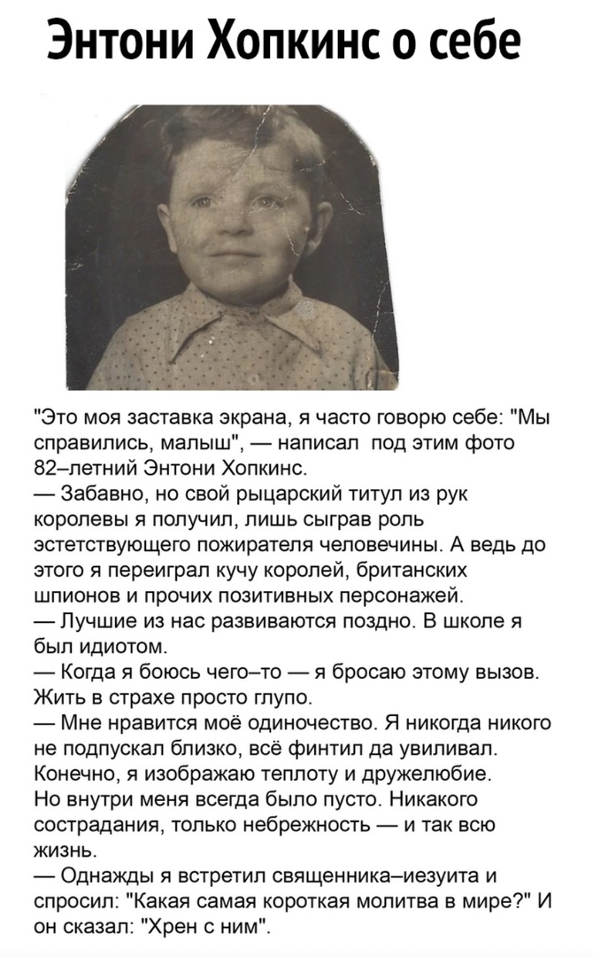 Энтони Хопкинс о себе Это моя заставка экрана я часто говорю себе Мы справились малыш написал под этим фото 82летний Энтони Хопкинс Забавно но свой рыцарский титул из рук королевы я получил лишь сыграв роль эстетствующего пожиратепя чеповечины А ведь до этого я переиграл кучу королей британских шпионов и прочих позитивных персонажей Лучшие из нас развиваются поздно В школе я был идиотом Когда я бо