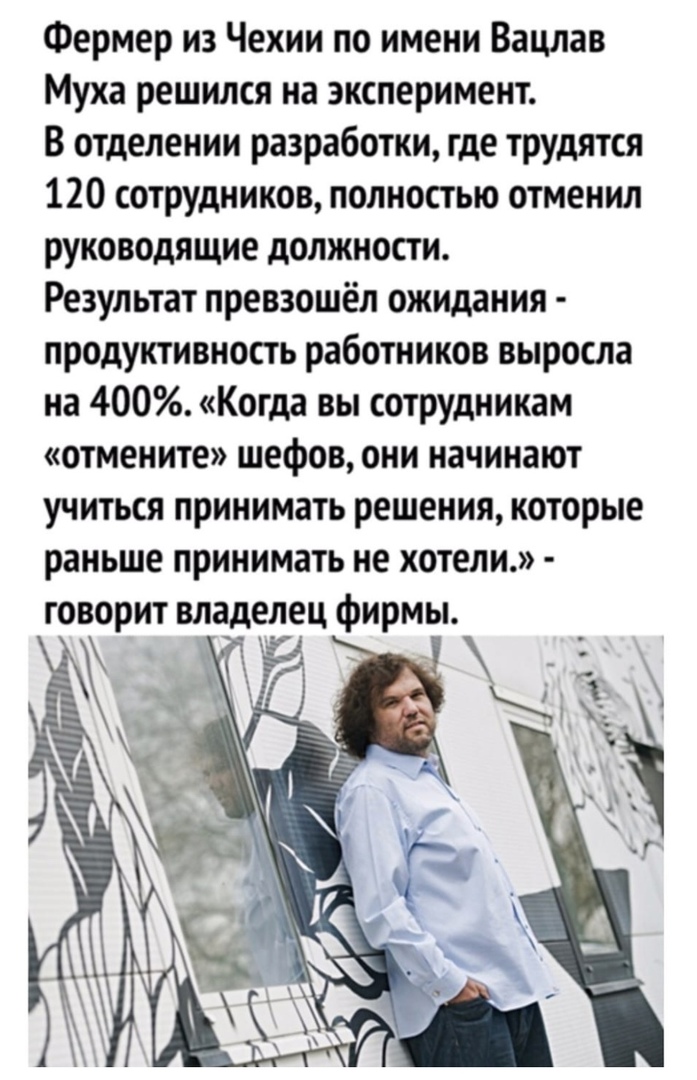Фермер из Чехии по имени Вацлав Муха решился на эксперимент В отделении разработки где трудятся 120 сотрудников полностью отменил руководящие должности Результат превзошёл ожидания продуктивность работников выросла на 400 Когда вы сотрудникам отмените шефов они начинают учиться принимать решения которые раньше принимать не хотели говорит владелец фирмьь