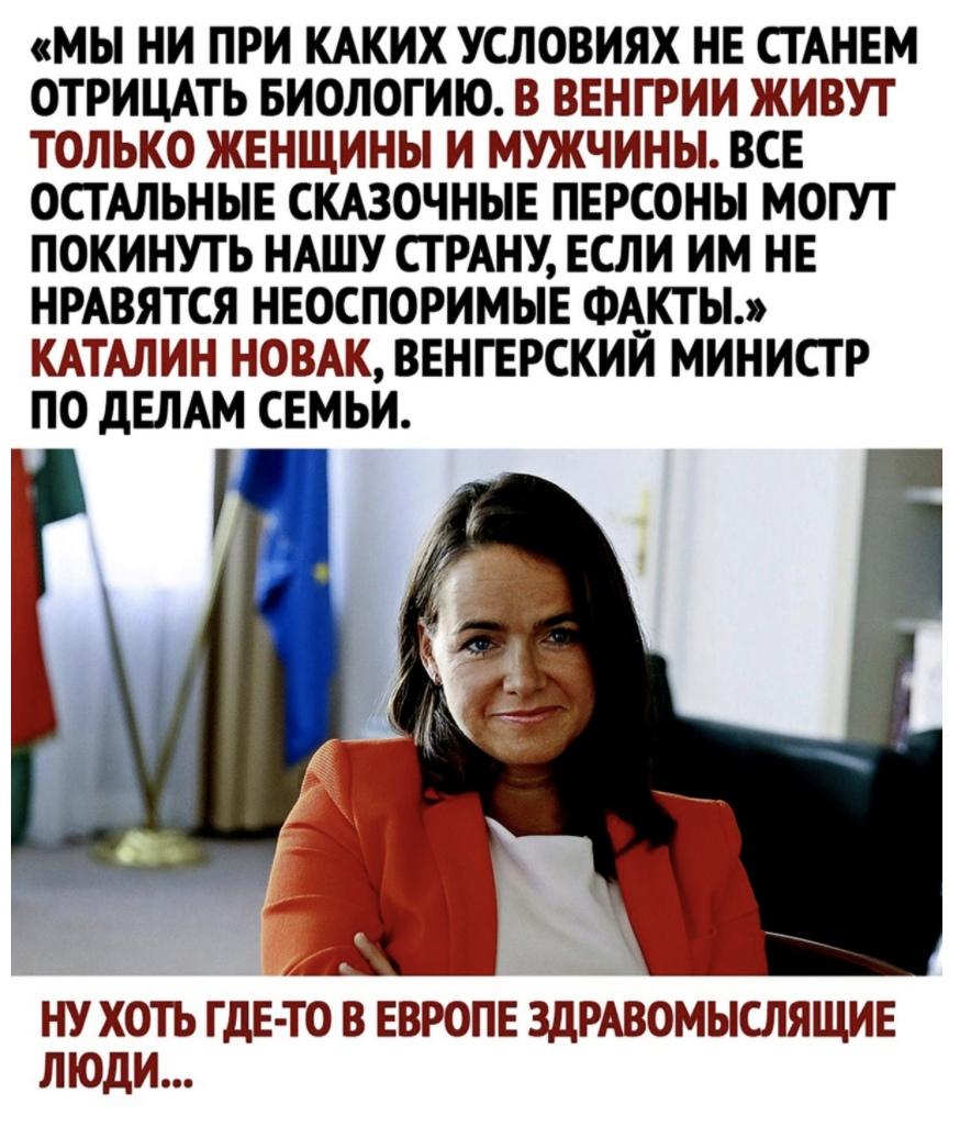 МЫ НИ ПРИ КАКИХ УСЛОВИЯХ НЕ СТАНЕМ ОТРИЦАТЬ БИОЛОГИЮ В ВЕНГРИИ ЖИВУТ ТОЛЬКО ЖЕНЩИНЫ И МУЖЧИНЫ ВСЕ ОСТАЛЬНЫЕ СКАЗОЧНЫЕ ПЕРСОНЫ МОГУТ ПОКИНУТЬ НАШУ СТРАНУ ЕСЛИ ИМ НЕ НРАВЯТСЯ НЕОСПОРИМЫЕ ФА__КТЫ КАТАЛИН НОВАК ВЕНГЕРСКИИ МИНИСТР ПО дЕЛАМ СЕМЬИ НУ ХОТЪ ГДЕ ТО В ЕВРОПЕ ЗДРАВОМЫСЛЯЩИЕ ЛЮДИ