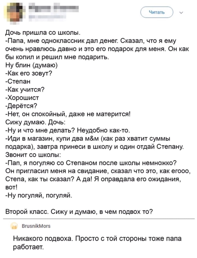 т _ Читать дочь пришла со школы Папа мне одноклассник дал денег Сказал что я ему очень нравлюсь давно и это его подарок для меня Он как бы копил и решил мне подарить Ну блин думаю Как его зовут Степан Как учится Хорошист Дерётся Нет он спокойный даже не матерится Сижу думаю Дочь Ну и что мне делать Неудобно как то Иди в магазин купи два мм как раз хватит суммы подарка завтра принеси в школу и один