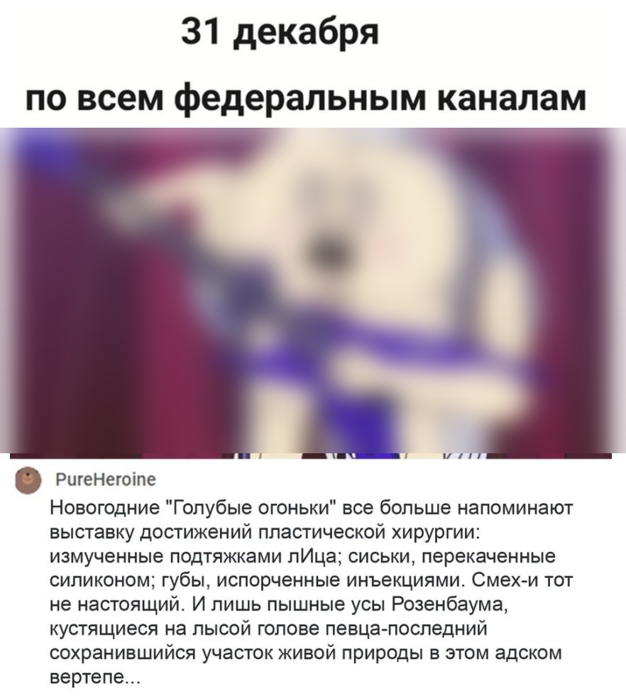 31 декабря по всем федеральным каналам РигеНегоіпе Новогодние Голубые огоньки все больше напоминают выставку достижений пластической хирургии измученные подтяжками лИца сиськи перекаченные силиконом губы испорченные инъекциями Смехи тот не настоящий И лишь пышные усы Розенбаума кустящиеся на лысой голове певца последний сохранившийся участок живой природы в этом адском вертепе