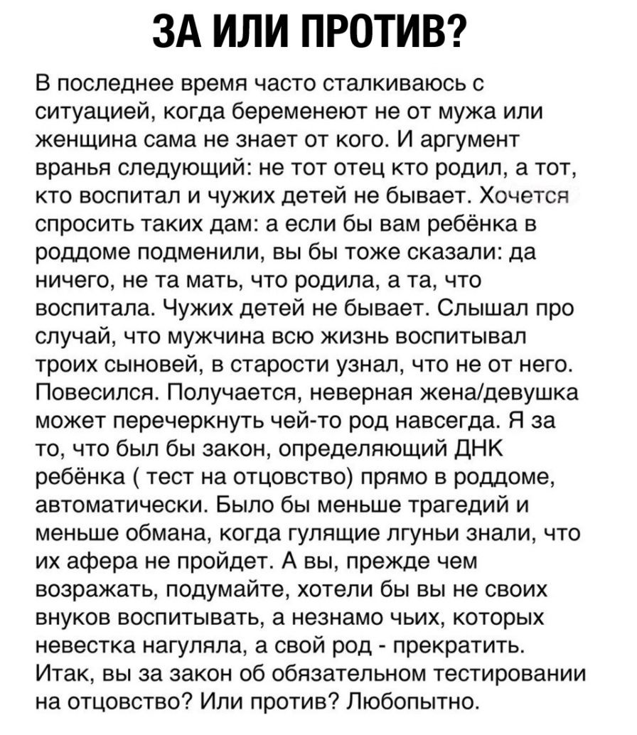 ЗА ИЛИ ПРОТИВ В последнее время часто сталкиваюсь с ситуацией когда беременеют не от мужа или женщина сама не знает от кого И аргумент вранья следующий не тот отец кто родил а тот кто воспитал и чужих детей не бывает Хочется спросить таких дам а если бы вам ребёнка в роддоме подменили вы бы тоже сказали да ничего не та мать что родила а та что воспитала Чужих детей не бывает Слышал про случай что 