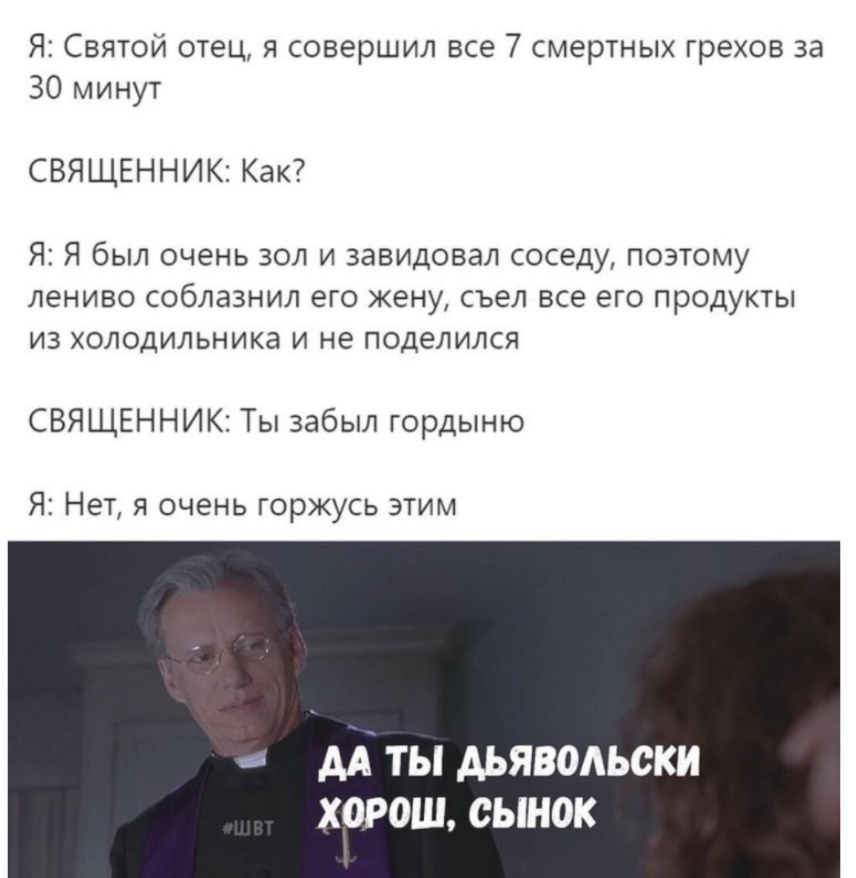 Я Святой отец я совершил все 7 смертных грехов за 30 минут СВЯЩЕННИК Как Я Я был очень зол и завидовал соседу поэтому лениво соблазнил его жену съел все его продукты из холодильника и не поделился СВЯЩЕНН ИК Ты забыл гордыню Я Нет я очень горжусь этим АА ТЫ АЬЯВОАЬСКИ ХОРОШ СЫНОК