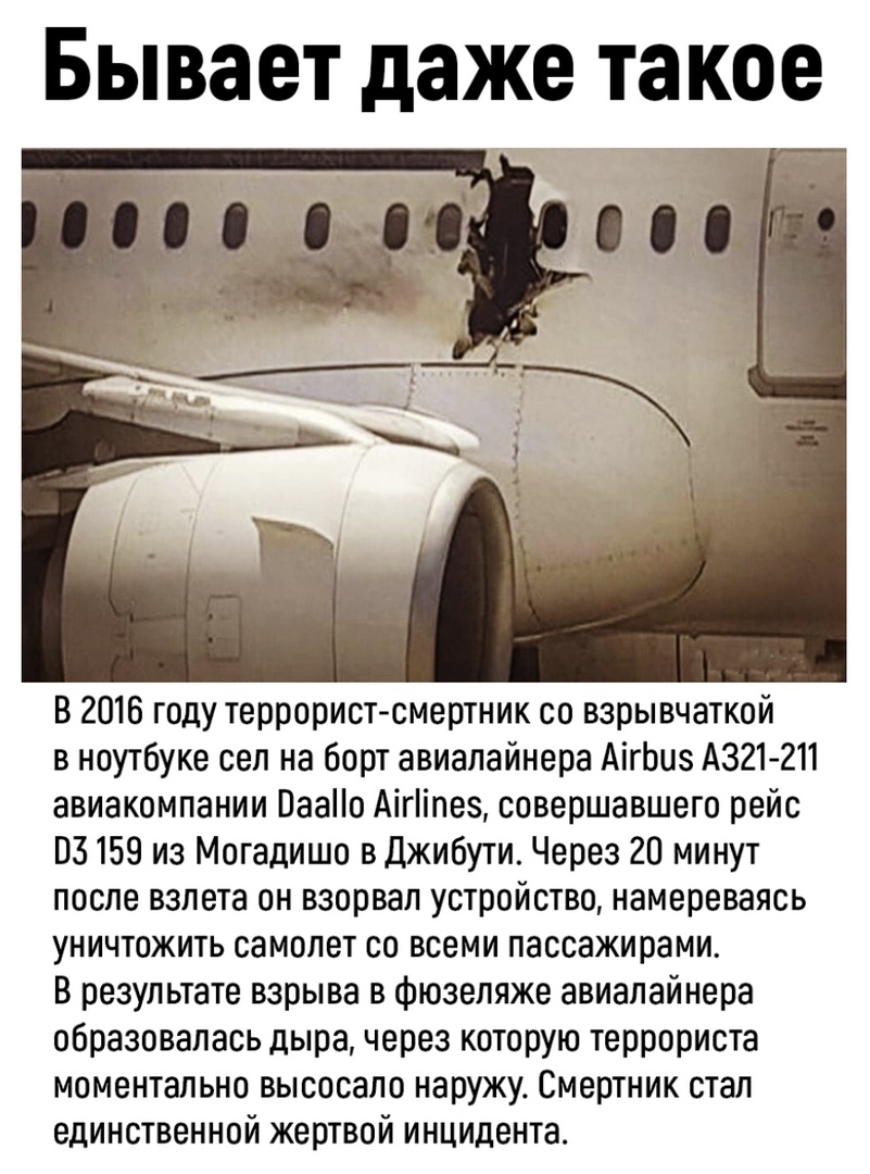 Бывает даже такое В 2016 году террорист смертник со взрывчаткой в ноутбуке сел на борт авиалайнера АігЬиз А321 211 авиакомпании Паао Аігіпез совершавшего рейс 03159 из Могадишо в Джибути Через 20 минут после взлета он взорвал устройство намереваясь уничтожить самолет со всеми пассажирами В результате взрыва в фюзеляже авиалайнера образовалась дыра через которую террориста моментально высосало нару