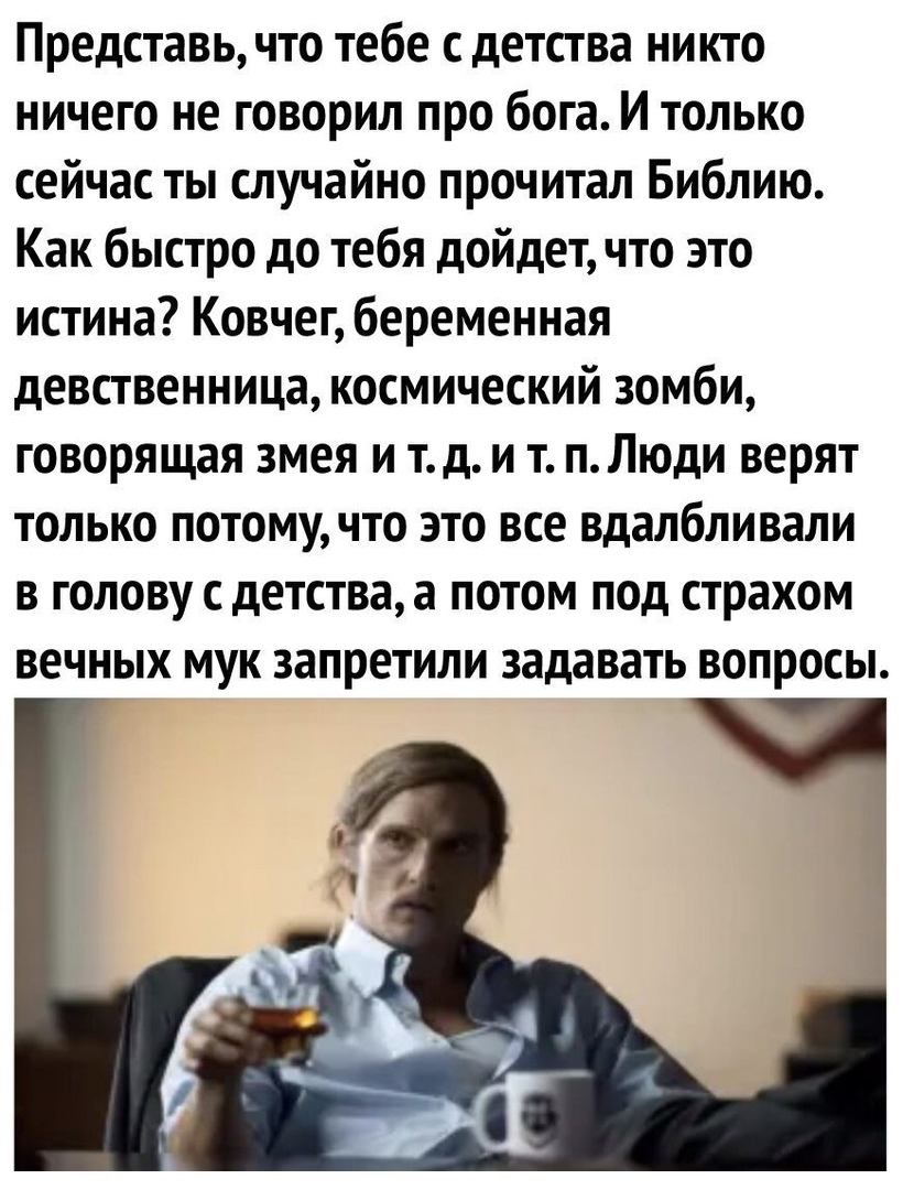 Представь что тебе с детства никто ничего не говорил про бога И только сейчас ты случайно прочитал Библию Как быстро до тебя дойдет что это истина Ковчег беременная девственница космический зомби говорящая змея и тд и т пЛюди верят только потомучто это все вдалбливали в голову с детства а потом под страхом вечных мук запретили задавать вопросы