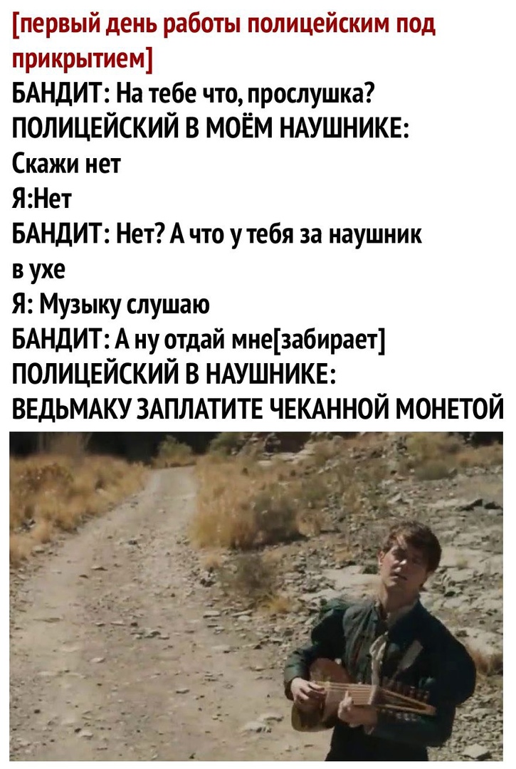 первый день работы полицейским под прикрытием БАНДИТ На тебе что прослушка ПОЛИЦЕЙСКИЙ В МОЁМ НАУШНИКЕ Скажи нет ЯНет БАНДИТ Нет А что у тебя за наушник в ухе Я Музыку слушаю БАНДИТ А ну отдай мнезабирает ПОЛИЦЕЙСКИЙ В НАУШНИКЕ ВЕДЬМАКУ ЗАПЛАТИТЕ ЧЕКАННОЙ МОНЕТОЙ