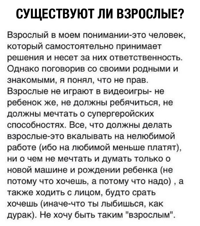 СУЩЕСТВУЮТ ЛИ ВЗРОСЛЫЕ Взрослый в моем понимании это человек который самостоятельно принимает решения и несет за них ответственность Однако поговорив со своими родными и знакомыми я понял что не прав Взрослые не играют в видеоигры не ребенок же не должны ребячиться не должны мечтать о супергеройских способностях Все что должны делать взрослые это вкалывать на нелюбимой работе ибо на любимой меньше