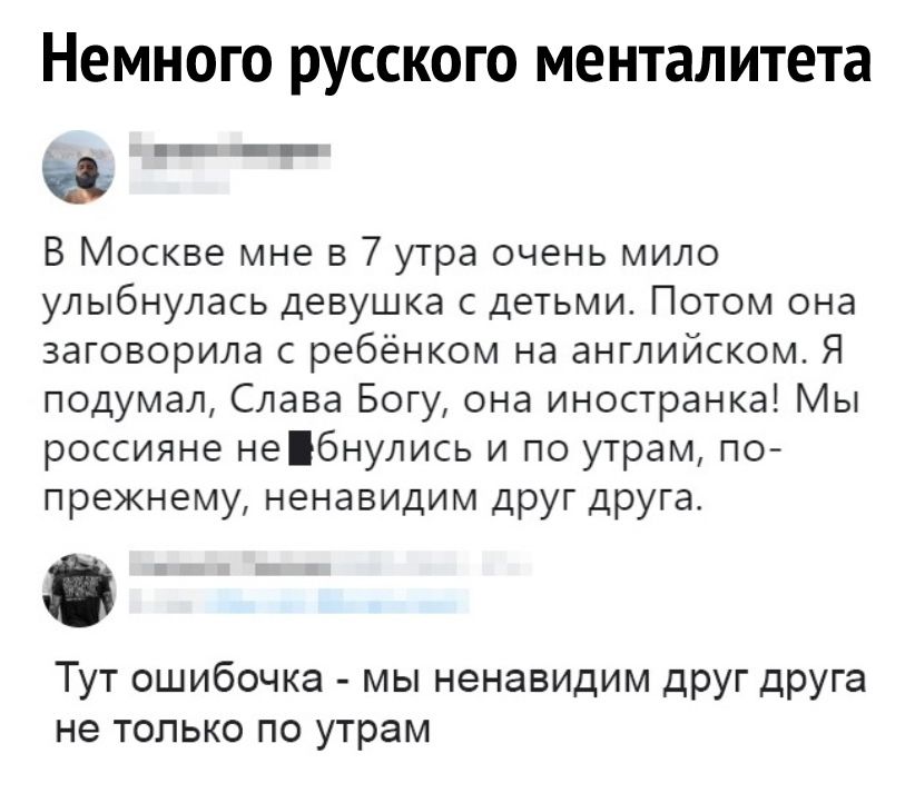 Немного русского менталитета В Москве мне в 7 утра очень мило улыбнулась девушка с детьми Потом она заговорила с ребёнком на английском Я подумал Слава Богу она иностранка Мы россияне небнулись и по утрам по прежнему ненавидим друг друга Тут ошибочка мы ненавидим дРУГ дРУга не только по утрам
