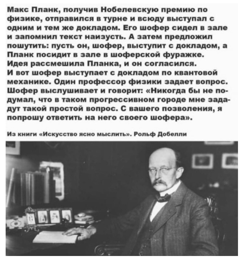 Макс Плаик получив Нобелевскую премию по физико отправился в турне и всюду выступал с одним и тем же докладом Его шофер сидеп е зале и запомнил текст наизусть А затем предложил пошутить пусть он шофер выступит докладом а Планк посидит зале в шоферской фуражке Идея рассмешил Планка и он согласился И вот шофер выступает с докладом по квантовой механике Один профессор физики задает вопрос Шофер выслу