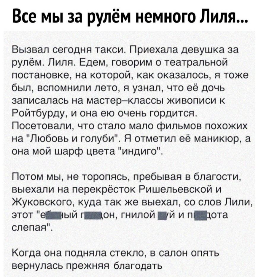 Все мы за рулём немного Лиля Вызвал сегодня такси Приехала девушка за рулём Лиля Едем говорим о театральной постановке на которой как оказалось я тоже был вспомнили лето я узнал что её дочь записалась на мастерклассы живописи к Ройтбурду и она ею очень гордится Посетовали что стало мало фильмов похожих на Любовь и голуби Я отметил её маникюр а она мой шарф цвета индиго Потом мы не торопясь пребыва