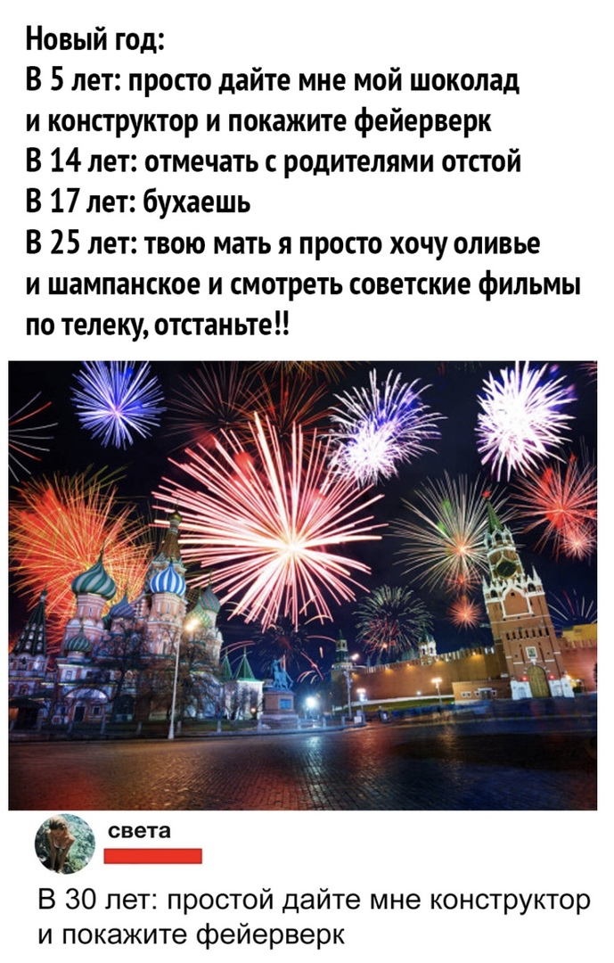 Новый год В 5 лет просто дайте мне мой шоколад и конструктор и покажите фейерверк В 14 лет отмечать с родителями отстой В 17 лет бухаешь В 25 лет твою мать я просто хочу оливье и шампанское и смотреть советские фильмы по телеку отстаньте света В 30 лет простой дайте мне конструктор и покажите фейерверк
