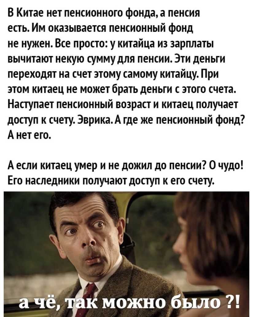 В Китае нет пенсионного фонда а пенсия есть Им оказывается пенсионный фонд не нужен Все просто у китайца из зарплаты вычитают некую сумму для пенсии Эти деньги переходят на счет этому самому китайцу При этом китаец не может брать деньги с этого счета Наступает пенсионный возраст и китаец получает доступ к счету ЭврикаА где же пенсионный фонд А нет его А если китаец умер и не дожил до пенсии 0 чудо