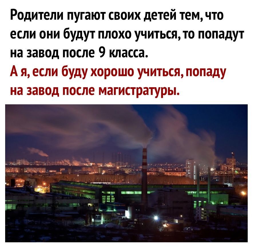 Родители пугают своих детей тем что если они будут плохо учитьсято попадут на завод после 9 класса А я если буду хорошо учиться попаду на завод после магистратуры