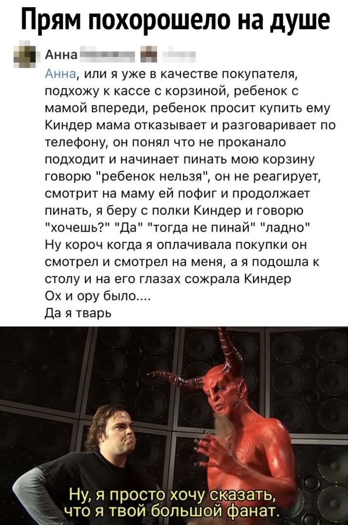 Прям похорошело на душе Анна Н Анна или я уже в качестве покупателя подхожу к кассе с корзиной ребенок с мамой впереди ребенок просит купить ему Киндер мама отказывает и разговаривает по телефону он понял что не проканапо подходит и начинает пинать мою корзину говорю ребенок нельзя он не реагирует смотрит на маму ей пофиг и продолжает пинать я беру с полки Киндер и говорю хочешь Да тогда не пинай 