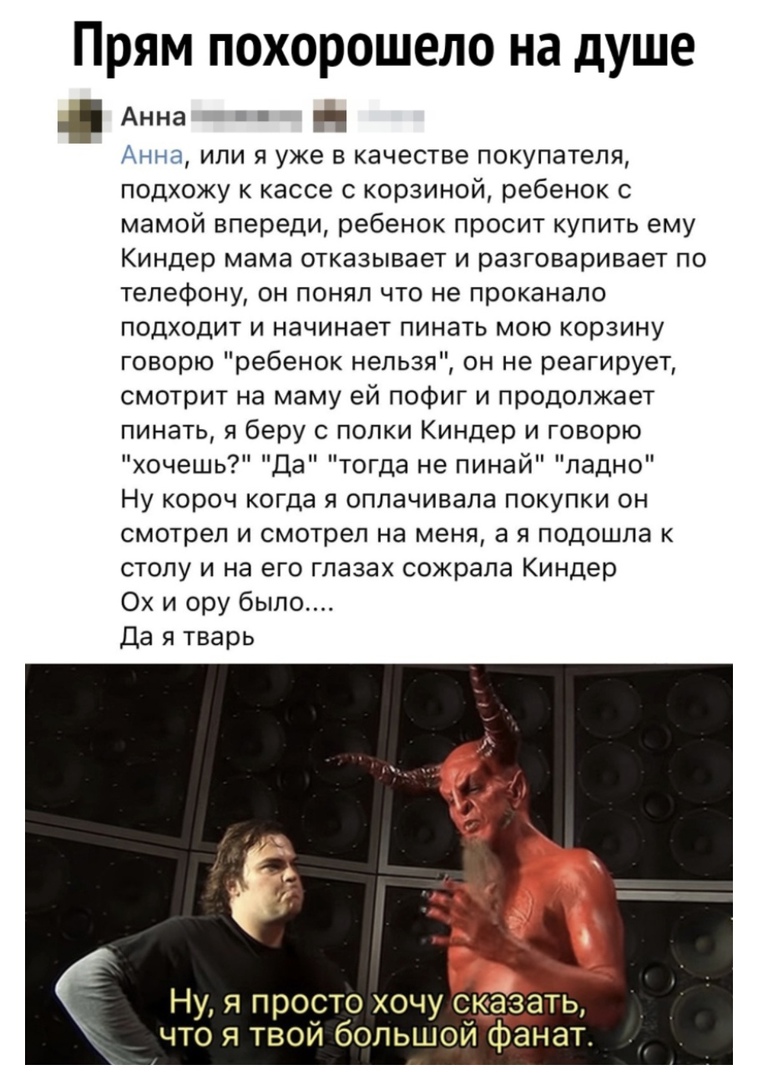 Прям похорошело на душе Анна и и Анна или я уже в качестве покупателя подхожу к кассе с корзиной ребенок с мамой впереди ребенок просит купить ему Киндер мама отказывает и разговаривает по телефону он понял что не проканало подходит и начинает пинать мою корзину говорю ребенок нельзя он не реагирует смотрит на маму ей пофиг и продолжает пинать я беру попки Киндер и говорю хочешь Да тогда не пинай 