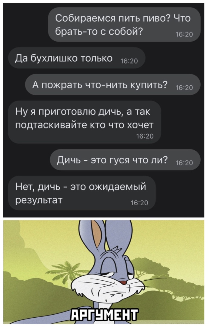 Собираемся пить пиво Что братьто с собой 1620 Да бухлишко только 20 А пожрать что нить купить 7620 Ну я приготовлю дичь а так подтаскивайте кто что хочет 16120 Дичь это гуся что ли 1620 Нет дичь это ожидаемый результат 1620