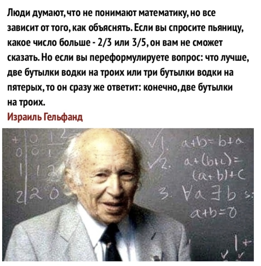 Люди думаютчто не понимают математику но все зависит от того как объяснять Если вы спросите пьяницу какое число больше 23 или 35он вам не сможет сказать Но если вы переформулируете вопрос что лучше две бутылки водки на троих или три бутьшки водки на пятерых то он сразу же ответит конечнодве бутьшки на троих Израиль Гельфанд