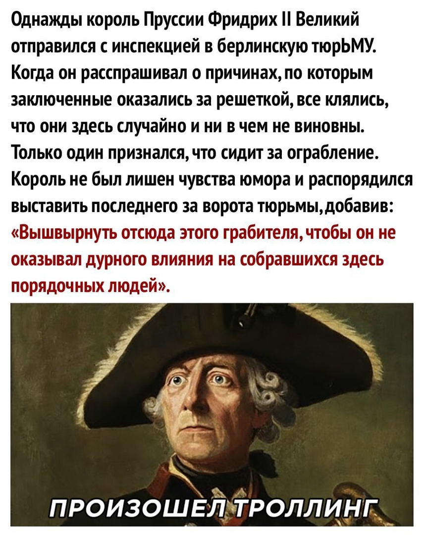 Однажды король Пруссии Фридрих Великий отправился инспекцией в берлинскую тюрЬМУ Когда он расспрашивал о причинахпо которым заключенные оказались за решепсой все клялись что они здесь случайно и ни в чем не виновны Только один признался что сидит за ограбление Король не был лишен чувства юмора и распорядился выставить последнего за ворота тюрьмыдобавив Вышвырнуть отсюда этого грабителячтобы он не 