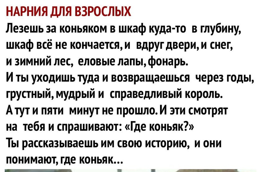 НАРНИЯ ДЛЯ ВЗРОСЛЫХ Лезешь за коньяком в шкаф куда то в глубину шкаф всё не кончаетсяи вдругдверии снег и зимний лес еловые лапы фонарь И ты уходишь туда и возвращаешься через годы грустныймудрый и справедливый король Атут и пяти минут не прошло И эти смотрят на тебя и спрашивают Где коньяк Ты рассказываешь им свою историю и они понимают где коньяк