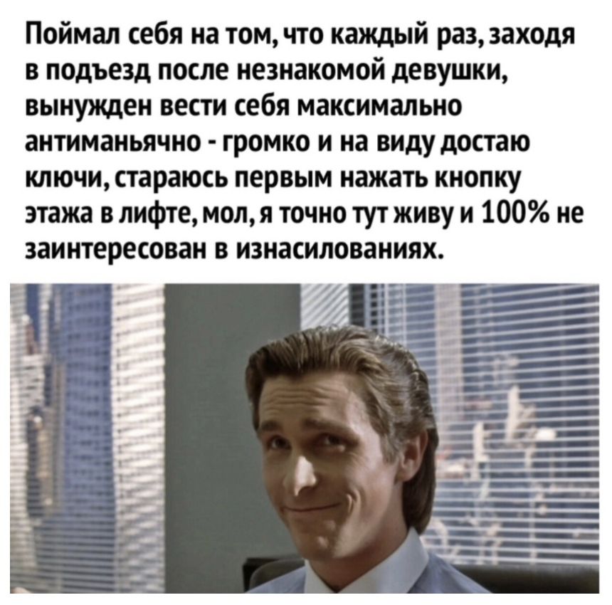 Поймал себя на томчто каждый раз заходя в подъезд после незнакомой девушки вынужден вести себя максимально антиманьячно громко и на виду достаю ключи стараюсь первым нажать кнопку этажа в лифте мол я точно тут живу и 100 не заинтересован в изнасилованиях __
