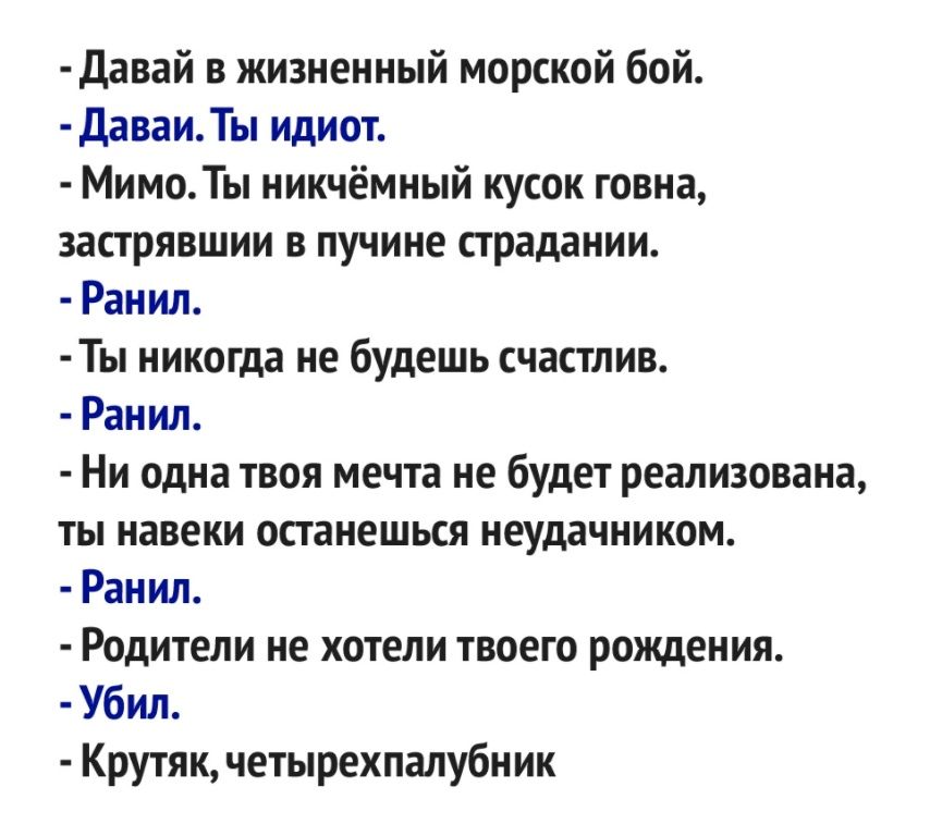 давай в жизненный морской бой ДаваиТы идиот Мимо Ты никчёмный кусок говна застрявшии в пучине страдании Ранил Ты никогда не будешь счастлив Ранил Ни одна твоя мечта не будет реализована ты навеки останешься неудачником Ранил Родители не хотели твоего рождения Убил Крутяк четырехпалубник