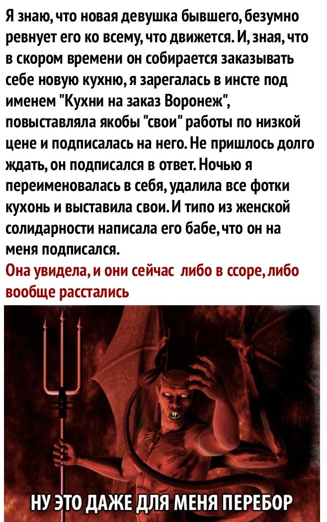 Я знаю что новая девушка бывшего безумно ревнует его ко всему что движется И зная что в скором времени он собирается заказывать себе новую кухнюя зарегалась в инсте под именем Кухни на заиз Воронеж повыставляла якобы свои работы по низкой цене и подписалась на него Не пришлось долго ждать он подписался в ответ Ночью я переименовалась в себя удалила все фотки кухонь и выставила свои И типо из женск