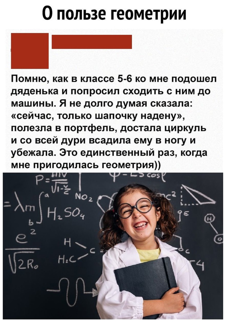О пользе геометрии г Помню как в классе 5 6 ко мне подошел дяденька И ПОПРОСИП СХОдИТЬ С НИМ до машины Я не долго думая сказала сейчас только шапочку надену полезла в портфель достала циркуль и со всей дури всадила ему в ногу и убежала Это единственный раз когда мне пригодилась геометрия