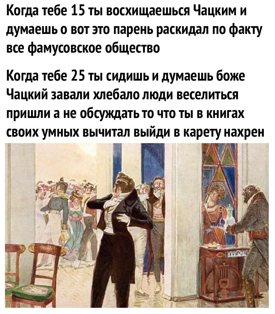 Когда тебе 15 ты восхищаешься Чацким и думаешь 0 вот это парень раскидал по факту все фамусовское общество Когда тебе 25 ты сидишь и думаешь боже Чацкий завали хлебало люди веселиться пришли а не обсуждать то что ты в книгах своих умных вычитал выйди в карету нахрен