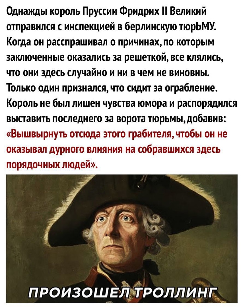 Однажды король Пруссии Фридрих Великий отправился с инспекцией в берлинскую тюрЬМУ Когда он расспрашивал о причинахпо которым заключенные оказались за решепсой все клялись что они здесь случайно и ни в чем не виновны Только один признался что сидит за ограбление Король не был лишен чувства юмора и распорядился выставить последнего за ворота тюрьмььдобавив Вышвырнуть отсюда этого грабителячтобы он 