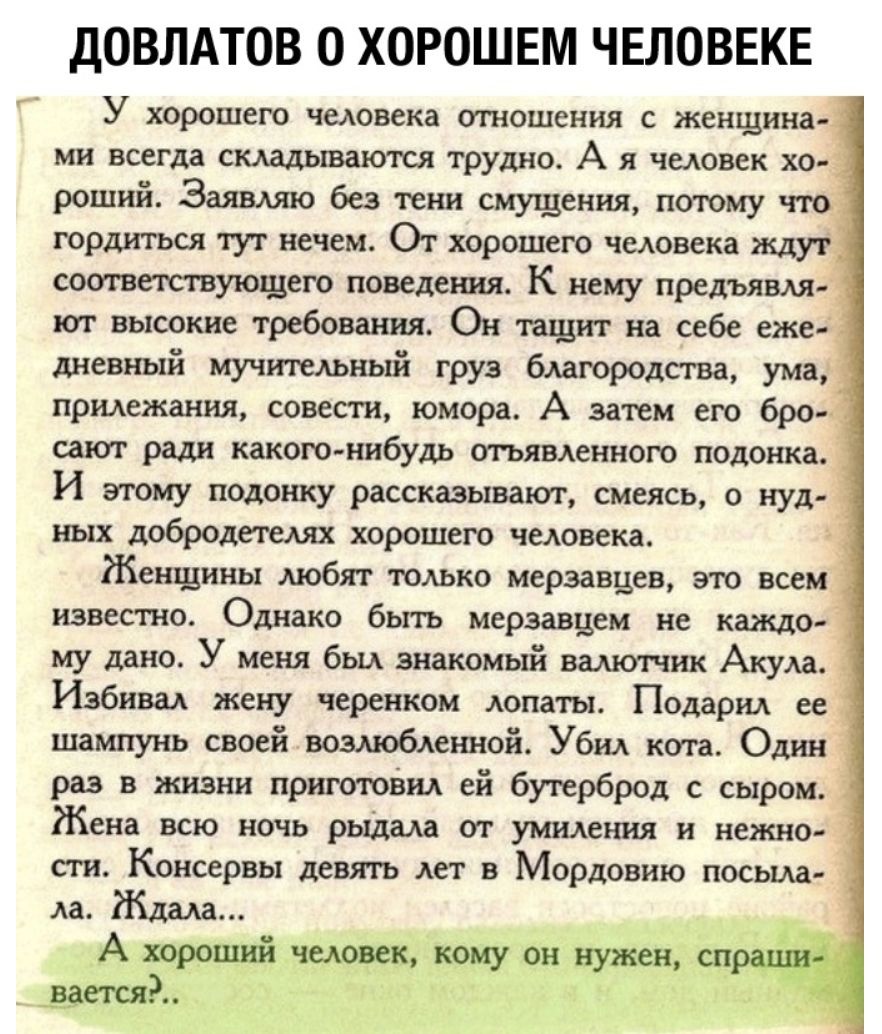 ДОВЛАТОВ 0 ХОРОШЕМ ЧЕЛОВЕКЕ У хорошего человека отношения с женщина ми всегда складываются трудно А я человек хо роший Заявляю без тени смущения потому что гордиться тут нечем От хорошего человека ждут сош вытуюшего поведения К нему предъявля ют высокие требования Он щит на себе еже дневный мучительный груз благородства ума прилежания совести юмора А затем его бро сают ради какою нибудь отьявленно
