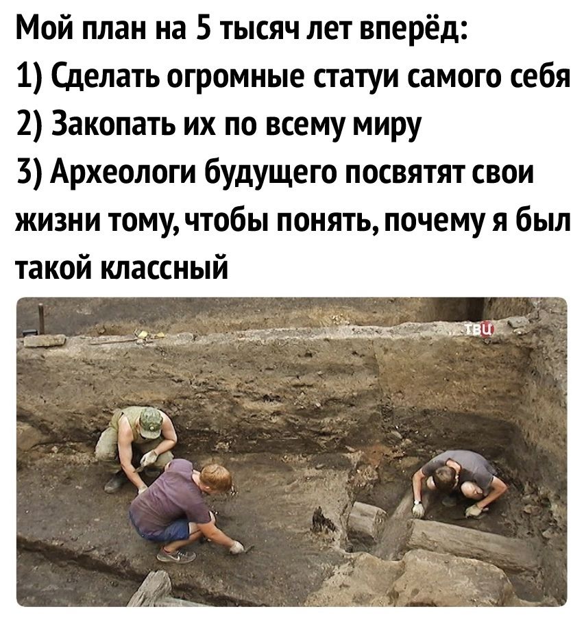 Мой план на 5 тысяч лет вперёд 1 Сделать огромные статуи самого себя 2 Закопать их по всему миру 3 Археологи будущего посвятят свои жизни тому чтобы понять почему я был такой классный
