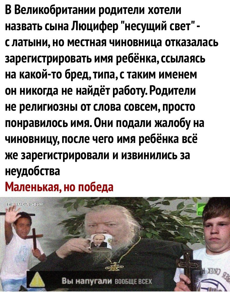 В Великобритании родители хотели назвать сына Люцифер несущий свет слатыни но местная чиновница отказалась зарегистрировать имя ребёнкассьшаясь на какой то бред типас таким именем он никогда не найдёт работу Родители не религиозны от слова совсем просто понравилось имя Они подали жалобу на чиновницу после чего имя ребёнка всё же зарегистрировали и извинились за неудобства Маленькая но победа