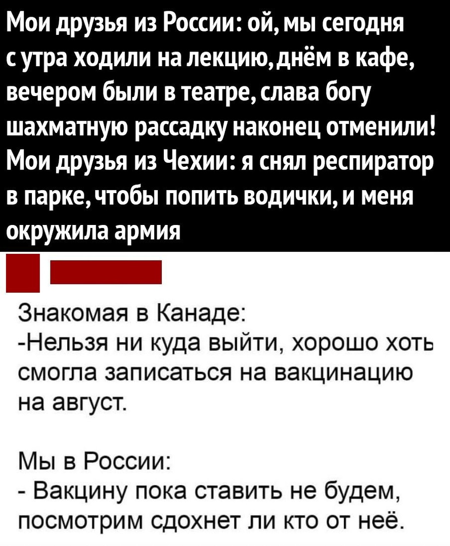 Мои друзья из России ой мы сегодня с утра ходили на лекциюднём в кафе вечером были в театре слава богу шахматную рассадку наконец отменили Мои друзья из Чехии я снял респиратор в паркечтобы попить водички и меня окружила армия Ь Знакомая в Канаде Непьзя ни куда выйти хорошо хоть смогла записаться на вакцинацию на август Мы в России Вакцину пока ставить не будем посмотрим сдохнет ли кто от неё