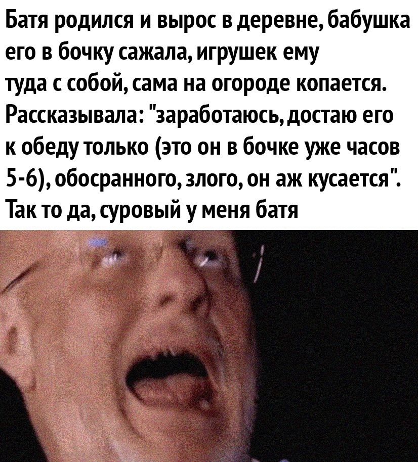 Батя родился и вырос в деревне бабушка его в бочку сажала игрушек ему туда с собой сама на огороде копается Рассказывала заработаюсь достаю его к обеду только это он в бочке уже часов 5 6 обосранного злого он аж кусается Так то да суровый у меня батя т