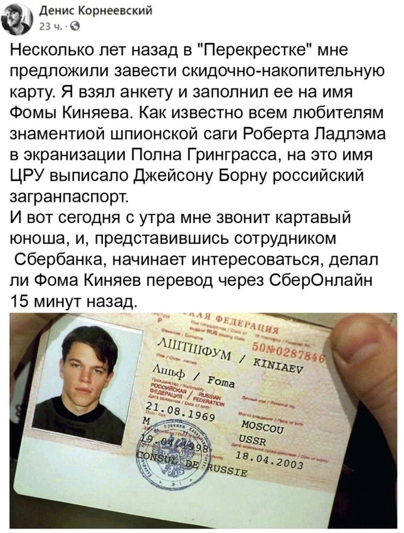 Денис Корнеевский 23 ч 9 Несколько лет назад в Перекрестке мне предложили завести скидочно накопительную карту Я взял анкету и заполнил ее на имя Фомы Киняева Как известно всем любителям знаментиой шпионской саги Роберта Ладлэма в экранизации Полна Гринграсса на это имя ЦРУ выписало джейсону Борну российский загранпаспорт И вот сегодня с утра мне звонит картавый юноша и представившись сотрудником 