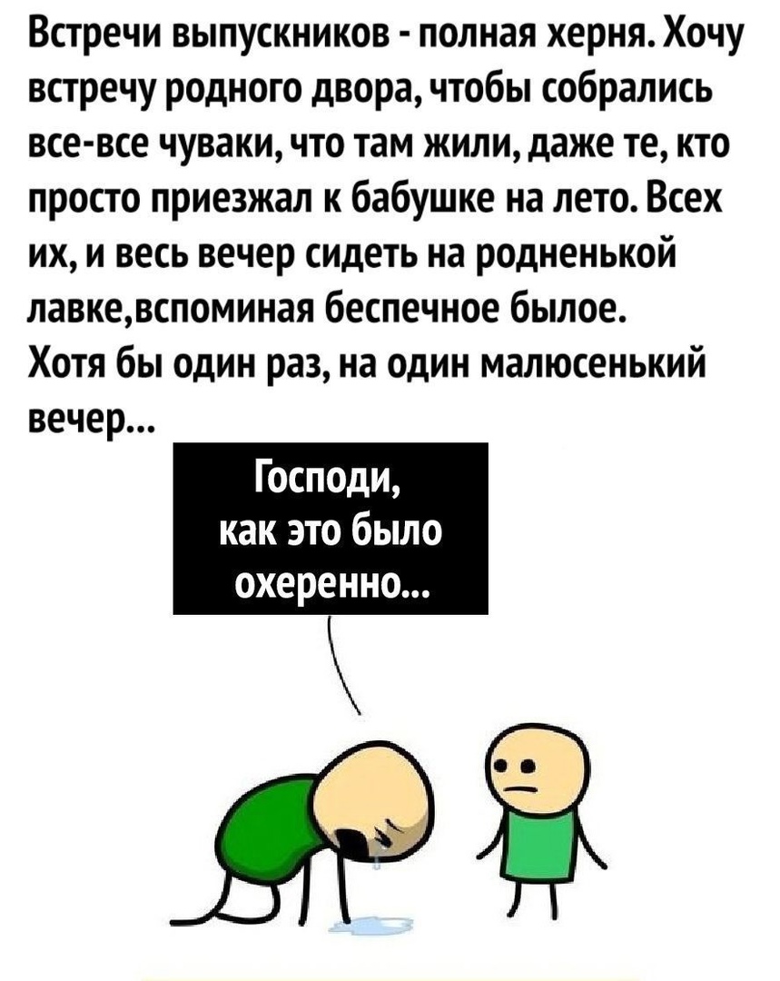 Встречи выпускников полная херня Хочу встречу родного двора чтобы собрались все все чуваки что там жили даже те кто просто приезжал к бабушке на лето Всех их и весь вечер сидеть на родненькой лавкевспоминая беспечное былое Хотя бы один раз на один малюсенький вечер Господи как это было ОХЕРЕННО