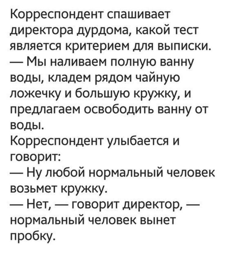 Корреспондент спашивает директора дурдома какой тест является критерием для выписки Мы наливаем полную ванну воды кладем рядом чайную ложечку и большую кружку и предлагаем освободить ванну от воды Корреспондент улыбается и говорит Ну любой нормальный человек возьмет кружку Нет говорит директор нормальный человек вынет пробку