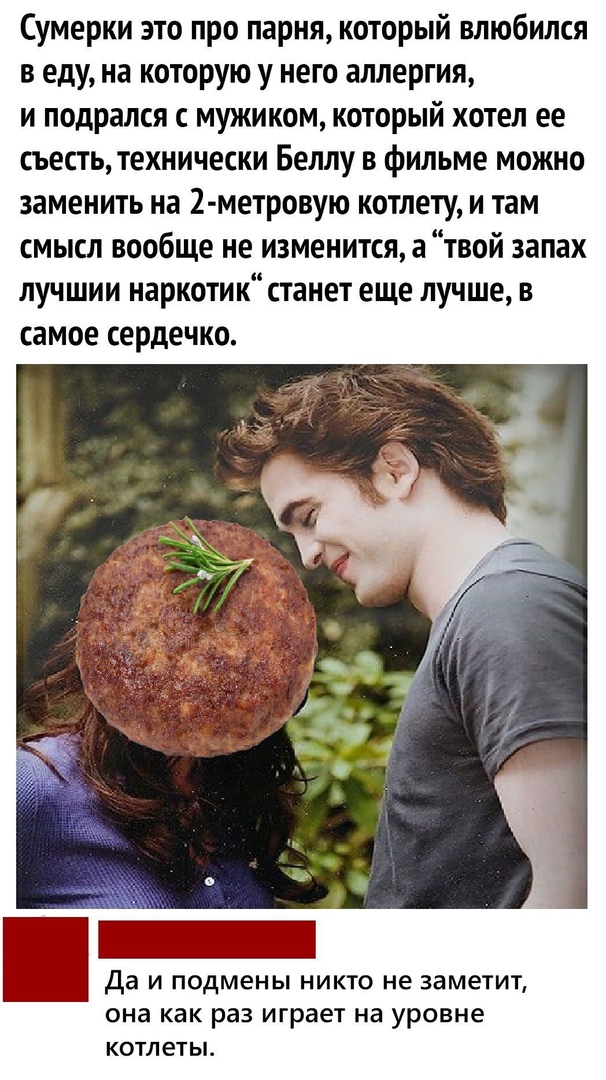 Сумерки это про парня который влюбился в еду на которую у него аллергия и подрался с мужиком который хотел ее съесть технически Беллу в фильме можно заменить на 2 метровую котлету и там смысл вообще не изменится а твой запах лучшии наркотик станет еще лучше в самое сердечко Да И подмены НИКТО не заметит она как раз играет на уровне КОТЛеТЬЪ