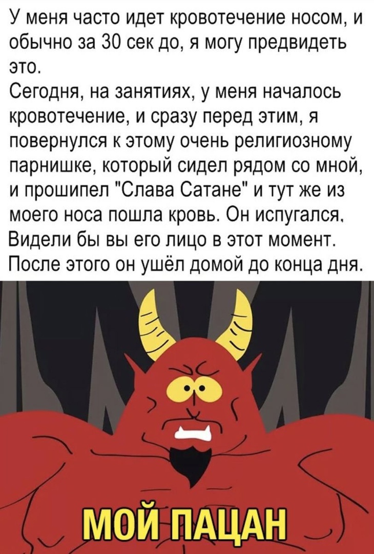 У меня часто идет кровотечение носом и обычно за 30 сек до я могу предвидеть это Сегодня на занятиях у меня началось кровотечение и сразу перед этим я повернулся к этому очень религиозному парнишке который сидел рядом со мной и прошипел Слава Сатане и тут же из моего носа пошла кровь Он испугался Видели бы вы его лицо в этот момент После этого он ушёл домой до конца дня