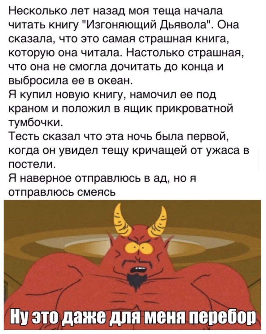 Несколько лет назад моя теща начала читать книгу Изгоняющий Дьявола Она сказала что это самая страшная книга которую она читала Настолько страшная что она не смогла дочитать до конца и выбросила ее в океан Я купил новую книгу намочил ее под краном и положил в ящик прикроватной тумбочки Тесть сказал что эта ночь была первой когда он увидел тещу кричащей от ужаса в постели Я наверное отправлюсь в ад