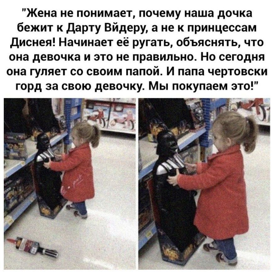 Жена не понимает почему наша дочка бежит к дарту Вйдеру а не к принцессам Диснея Начинает её ругать объяснять что она девочка и это не правильно Но сегодня она гуляет со своим папой И папа чертовски горд за свою девочку Мы покупаем это