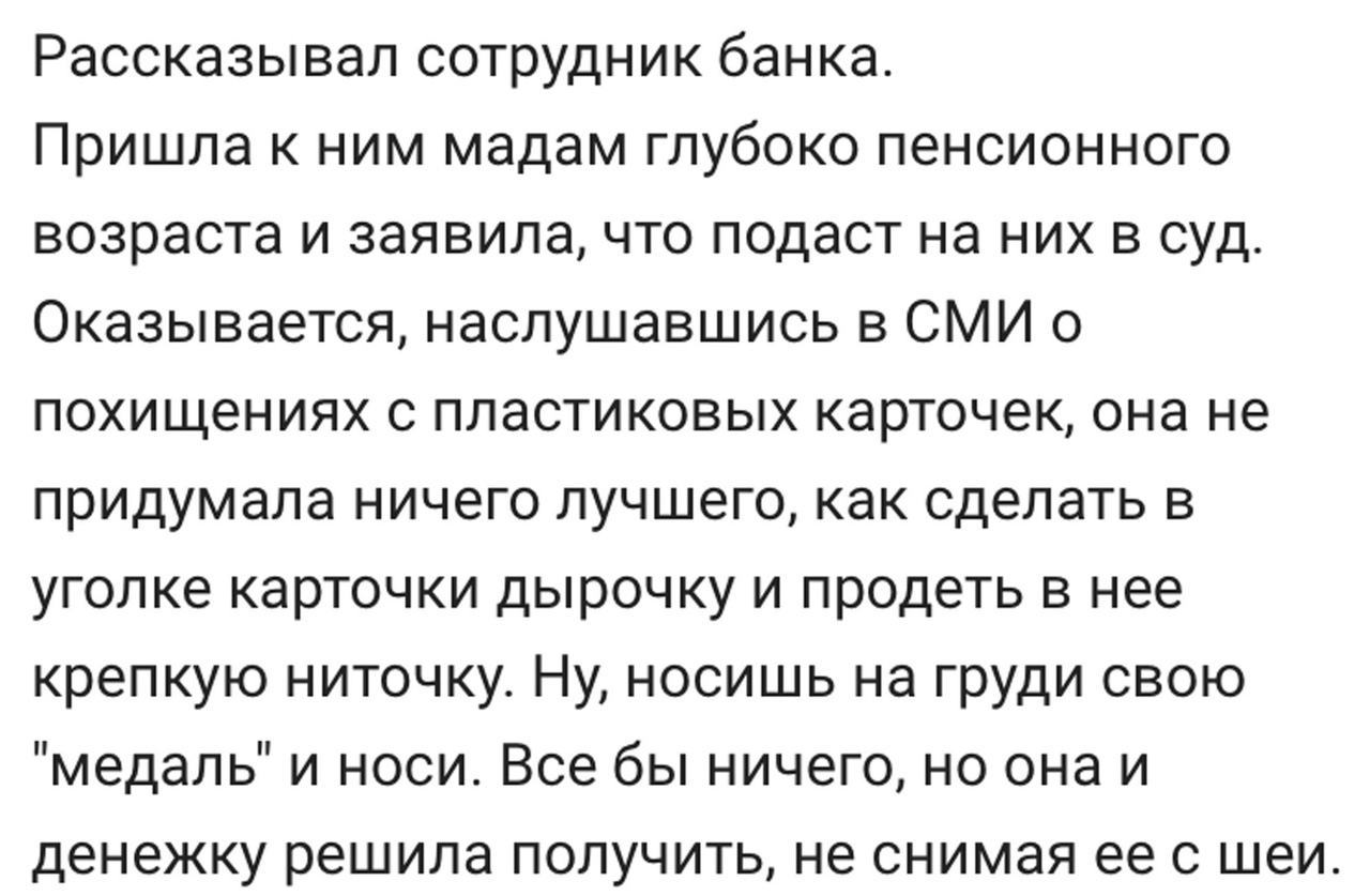 Рассказывал сотрудник банка Пришла к ним мадам глубоко пенсионного возраста и заявила что подаст на них в суд Оказывается наслушавшись в СМИ о похищениях с пластиковых карточек она не придумала ничего лучшего как сделать в уголке карточки дырочку и продеть в нее крепкую ниточку Ну носишь на груди свою медаль и носи Все бы ничего но она и денежку решила получить не снимая ее с шеи