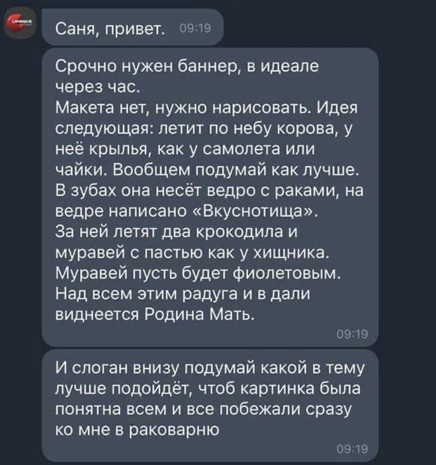 Саня привет 09 19 Срочно нужен баннер в идеале через час Макета нет нужно нарисовать Идея следующая летит по небу корова у неё крылья как у самолета или чайки Вообщем педумай как лучше В зубах она несёт ведро с раками на ведре написано Вкуснотища За ней летят два крокодила и муравей с пастью как у хищника Муравей пусть будет фиолетовым Над всем этим радуга и в дали виднеется Родина Мать ОЁЩЧ И сло