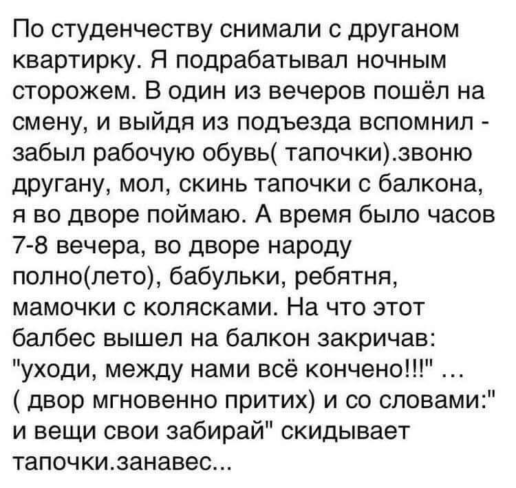 По студенчеству снимали с дРУганом квартирку Я подрабатывал ночным сторожем В один из вечеров пошёл на смену и выйдя из подъезда вспомнил забыл рабочую обувь тапочкизвоню другану мол скинь тапочки балкона я во дворе поймаю А время было часов 78 вечера во дворе народу попнопето бабульки ребятня мамочки колясками На что этот балбес вышел на балкон закричав уходи между нами всё кончено двор мгновенно