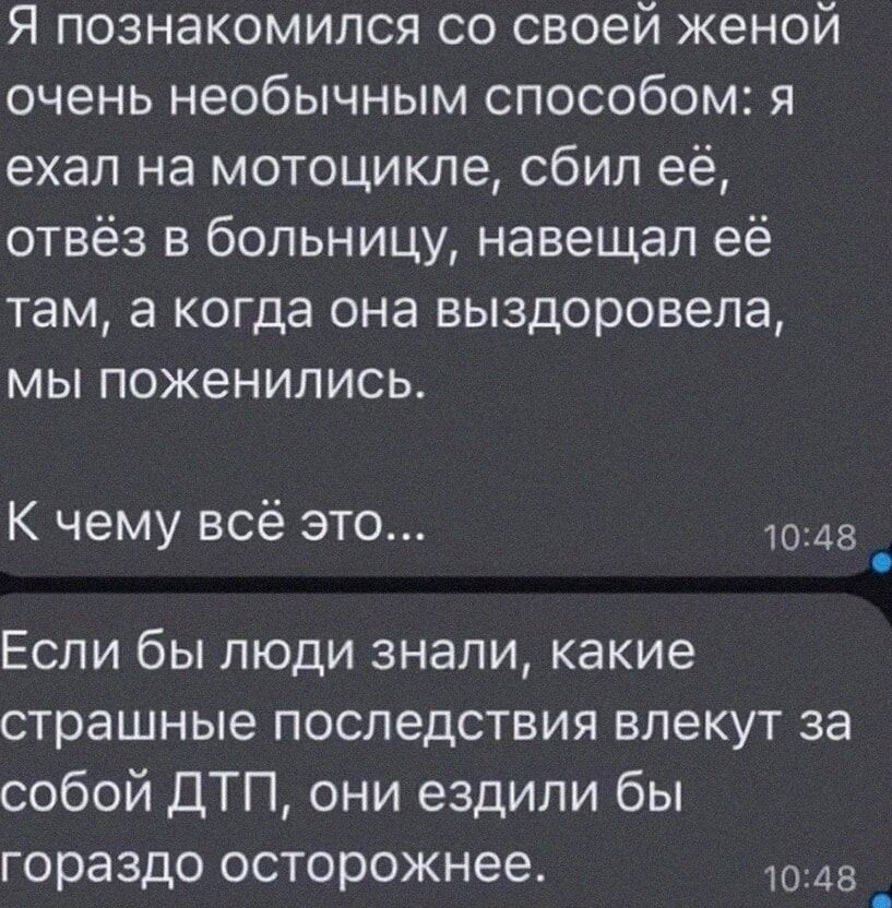 Я познакомился со своей женой очень необычным способом я ехал на мотоцикле сбил её отвёз в больницу навещал её там а когда она выздоровела мы поженились К чему всё это 1048 Если бы люди знали какие страшные последствия влекут за собой ДТП они ездили бы гораздо осторожнее 1048 _