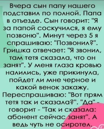 Вчера сын папу нашего подставил по полной Папа в отъезде Сын говорит Я за папой соскучился я ему позвоню Минут через 5 я спрашиваю Позвонил Гришка отвечает Я звонил там тетя сказала что он занят У меня глаза кровью налились уже прикинула пойдет ли мне черное и какой венок закажу Переспрашиваю Вот прям тетя так и сказала Да говорит Так и с абонент с