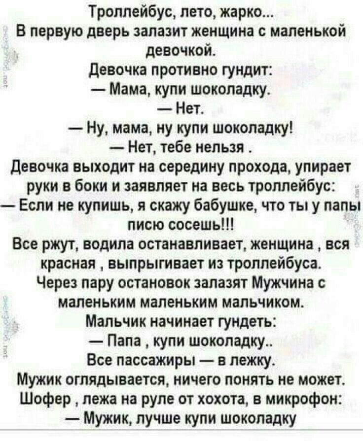 Троллейбус, лето, жарко... В первую дверь залазит женщина с маленькой девочкой. Девочка противно гундит:  мама, купи шоколадку.  Нет.  Ну, мама, ну купи шоколадку!  Нет, тебе нельзя . Девочка выходит на середину прохода, упирает руки в боки и заявляет на весь троллейбус:  если не купишь, я скажу бабушке, что ты у папы писю сосешь!!! Все ржут, водила останавливает, женщина  вся красная  выпрыгивает из троллейбуса. Через пару остановок залазят мужчина с маленьким маленьким мальчиком. Мальчик начинает гундеть:  папа  купи шоколадку.. Все пассажиры  в лежку. Мужик оглядывается, ничего понять не может. Шофер  лежа на руле от хохота, в микрофон:  мужик, лучше купи шоколадку