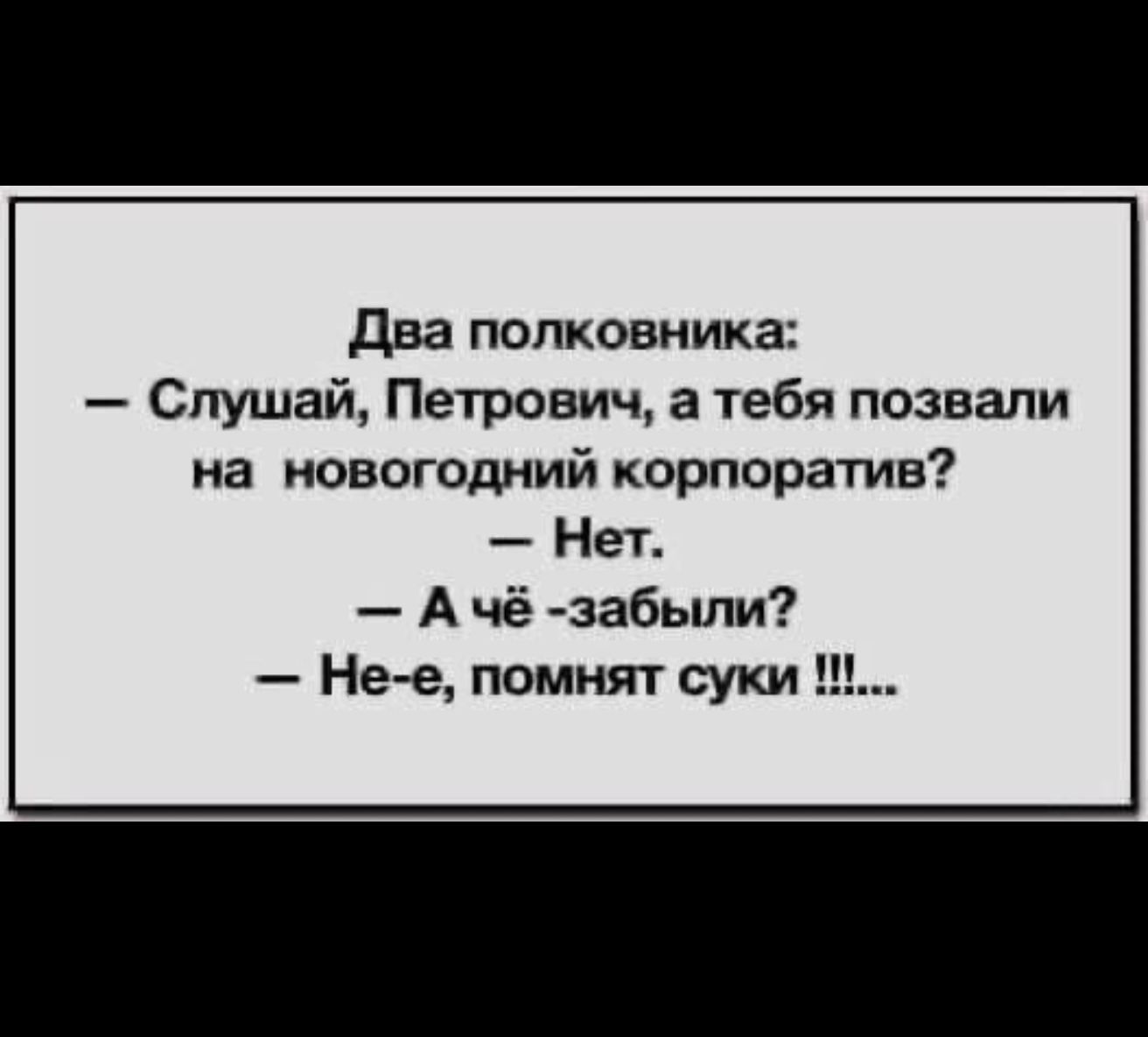 Два полковника:
— Слушай, Петрович, а тебя позвали на новогодний корпоратив?
— Нет.
— А чё - забыли?
— Не-е, помнят суки !!!...