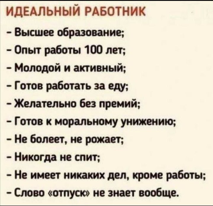 ИДЕАЛЬНЫЙ РАБОТНИК

- Высшее образование;
- Опыт работы 100 лет;
- Молодой и активный;
- Готов работать за еду;
- Желательно без премий;
- Готов к моральному унижению;
- Не болеет, не рожает;
- Никогда не спит;
- Не имеет никаких дел, кроме работы;
- Слово «отпуск» не знает вообще.