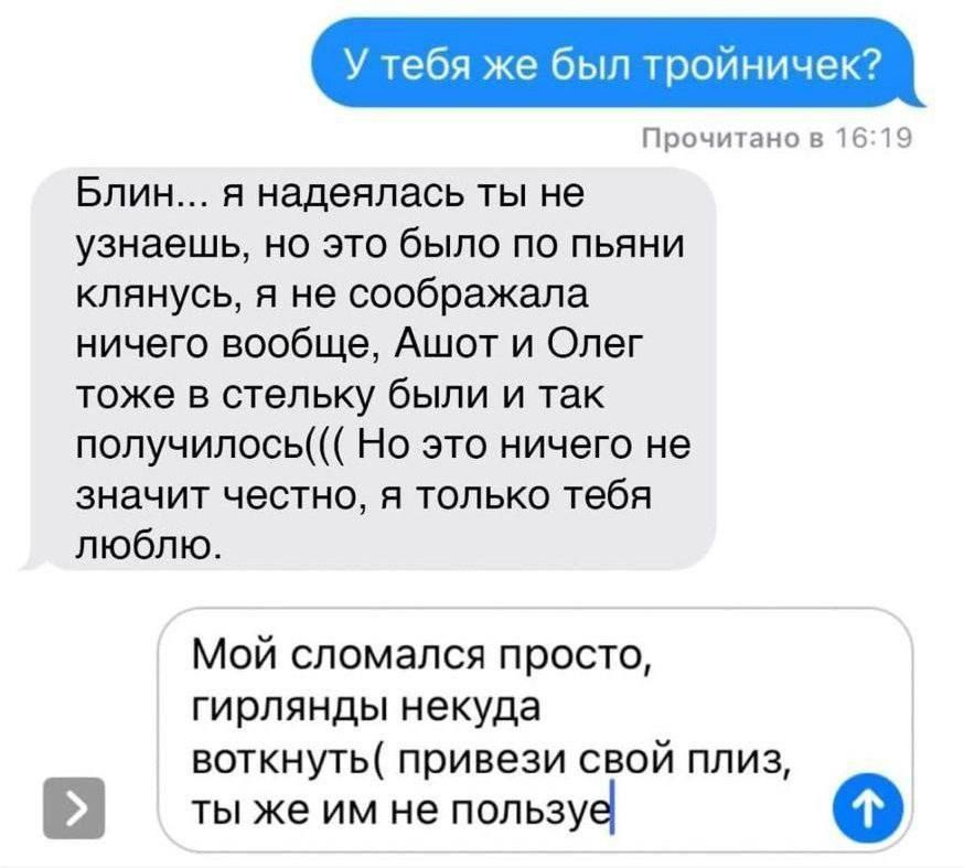 У тебя же был тройничек?

Блин... я надеялась ты не узнаешь, но это было по пьяни кллянусь, я не соображала ничего вообще, Ашот и Олег тоже в стельку были и так получилось((
Но это ничего не значит честно, я только тебя люблю.

Мой сломался просто, girlyand некуда воткнуть (привези свой плиз, ты же им не пользуешься